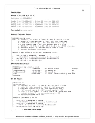 CCNA Routing & Switching v3 LAB Guide
70
Ashish Halder (CCNA RnS, CCNP RnS, CCNA Sec, CCNP Sec, CCIE Sec-written), All rights are reserved
Verification
Apply Ping from PC0 to PC1
C:>ping 100.100.100.2
Reply from 100.100.100.2: bytes=32 time=1ms TTL=126
Reply from 100.100.100.2: bytes=32 time<1ms TTL=126
Reply from 100.100.100.2: bytes=32 time<1ms TTL=126
Reply from 100.100.100.2: bytes=32 time<1ms TTL=126
Successfull.....................
Now on Customer Router
S* indicates default route
On ISP Router
..................S indicates Static route
 