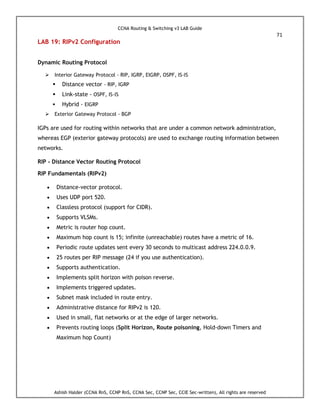 CCNA Routing & Switching v3 LAB Guide
71
Ashish Halder (CCNA RnS, CCNP RnS, CCNA Sec, CCNP Sec, CCIE Sec-written), All rights are reserved
LAB 19: RIPv2 Configuration
Dynamic Routing Protocol
 Interior Gateway Protocol - RIP, IGRP, EIGRP, OSPF, IS-IS
 Distance vector - RIP, IGRP
 Link-state - OSPF, IS-IS
 Hybrid - EIGRP
 Exterior Gateway Protocol - BGP
IGPs are used for routing within networks that are under a common network administration,
whereas EGP (exterior gateway protocols) are used to exchange routing information between
networks.
RIP - Distance Vector Routing Protocol
RIP Fundamentals (RIPv2)
 Distance-vector protocol.
 Uses UDP port 520.
 Classless protocol (support for CIDR).
 Supports VLSMs.
 Metric is router hop count.
 Maximum hop count is 15; infinite (unreachable) routes have a metric of 16.
 Periodic route updates sent every 30 seconds to multicast address 224.0.0.9.
 25 routes per RIP message (24 if you use authentication).
 Supports authentication.
 Implements split horizon with poison reverse.
 Implements triggered updates.
 Subnet mask included in route entry.
 Administrative distance for RIPv2 is 120.
 Used in small, flat networks or at the edge of larger networks.
 Prevents routing loops (Split Horizon, Route poisoning, Hold-down Timers and
Maximum hop Count)
 