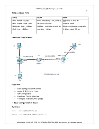 CCNA Routing & Switching v3 LAB Guide
72
Ashish Halder (CCNA RnS, CCNP RnS, CCNA Sec, CCNP Sec, CCIE Sec-written), All rights are reserved
Hello and Dead Time
RIPv2 EIGRP OSPF
Hello interval = 30 sec
Dead interval = 30*6 = 180
Hold down timers = 180 sec
Flush timers = 240 sec
Hello sends every 5 sec, dead 15
sec (point to point)
In NBMA , hello interval = 60 sec
and dead = 180 sec
ppp hello 10 dead 40
brodcast same
But in point to multipoing hello
is 30 sec, dead 120 sec
RIPV2 CONFIGURATION LAB
Objective:
 Basic Configuration of Router
 Assign IP Address to Hosts
 RIP Configuration
 Configure Passive Interface
 Configure Authentication (MD5)
1. Basic Configuration of Router
DU Router
Router(config)#hostname DU
DU(config)#interface fastEthernet 0/1
 