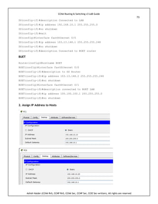 CCNA Routing & Switching v3 LAB Guide
73
Ashish Halder (CCNA RnS, CCNP RnS, CCNA Sec, CCNP Sec, CCIE Sec-written), All rights are reserved
DU(config-if)#description Connected to LAN
DU(config-if)#ip address 192.168.10.1 255.255.255.0
DU(config-if)#no shutdown
DU(config-if)#exit
DU(config)#interface fastEthernet 0/0
DU(config-if)#ip address 103.13.148.1 255.255.255.248
DU(config-if)#no shutdown
DU(config-if)#description Connected to BUET router
BUET
Router(config)#hostname BUET
BUET(config)#interface fastEthernet 0/0
BUET(config-if)#description to DU Router
BUET(config-if)#ip address 103.13.148.2 255.255.255.248
BUET(config-if)#no shutdown
BUET(config)#interface fastEthernet 0/1
BUET(config-if)#description connected to BUET LAN
BUET(config-if)#ip address 100.100.100.1 255.255.255.0
BUET(config-if)#no shutdown
2. Assign IP Address to Hosts
 