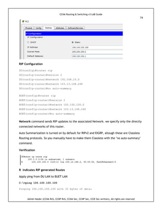 CCNA Routing & Switching v3 LAB Guide
74
Ashish Halder (CCNA RnS, CCNP RnS, CCNA Sec, CCNP Sec, CCIE Sec-written), All rights are reserved
RIP Configuration
DU(config)#router rip
DU(config-router)#version 2
DU(config-router)#network 192.168.10.0
DU(config-router)#network 103.13.148.248
DU(config-router)#no auto-summary
BUET(config)#router rip
BUET(config-router)#version 2
BUET(config-router)#network 100.100.100.0
BUET(config-router)#network 103.13.148.248
BUET(config-router)#no auto-summary
Network command sends RIP updates to the associated Network. we specify only the directly
connected networks of this router.
Auto Summarization is turned on by default for RIPv2 and EIGRP, altough these are Classless
Routing protocols. So you manually have to make them Classless with the "no auto-summary"
command.
Verification
R indicates RIP generated Routes
Apply ping from DU LAN to BUET LAN
C:>ping 100.100.100.100
Pinging 100.100.100.100 with 32 bytes of data:
 