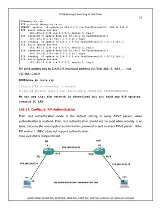 CCNA Routing & Switching v3 LAB Guide
76
Ashish Halder (CCNA RnS, CCNP RnS, CCNA Sec, CCNP Sec, CCIE Sec-written), All rights are reserved
RIP send updates only to 224.0.0.9 (multicast address) Via F0/0 (103.13.148.1).....not
192.168.10.0/24
BUET#show ip route rip
103.0.0.0/29 is subnetted, 1 subnets
R 192.168.10.0/24 [120/1] via 103.13.148.1, 00:00:15, FastEthernet0/0
We can see that the network is advertised but not send any RIP updates
towards DU LAN.
LAB 21: Configure RIP Authentication
Plain text authentication mode is the default setting in every RIPv2 packet, when
authentication is enabled. Plain text authentication should not be used when security is an
issue, because the unencrypted authentication password is sent in every RIPv2 packet. Note:
RIP version 1 (RIPv1) does not support authentication.
I have used GNS3 to configure this LAB
 