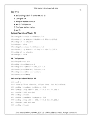 CCNA Routing & Switching v3 LAB Guide
77
Ashish Halder (CCNA RnS, CCNP RnS, CCNA Sec, CCNP Sec, CCIE Sec-written), All rights are reserved
Objective:
1. Basic configuration of Router R1 and R2
2. Configure RIP
3. Assign IP address to hosts
4. Verify Configuration
5. Configure Authentication
6. Verify
Basic configuration of Router R1
DU(config)#interface fastEthernet 0/0
DU(config-if)#ip address 192.168.10.1 255.255.255.0
DU(config-if)#no shutdown
DU(config-if)#exit
DU(config)#interface fastEthernet 0/1
DU(config-if)#ip address 192.168.20.1 255.255.255.0
DU(config-if)#no shutdown
DU(config-if)#exit
RIP Configuration
DU(config)#router rip
DU(config-router)#version 2
DU(config-router)#network 192.168.10.0
DU(config-router)#network 192.168.20.0
DU(config-router)#no auto-summary
DU(config-router)#end
Basic configuration of Router R2
BUET#conf t
Enter configuration commands, one per line. End with CNTL/Z.
BUET(config)#interface fastEthernet 0/0
BUET(config-if)#ip address 192.168.10.2 255.255.255.0
BUET(config-if)#no shutdown
BUET(config-if)#exit
BUET(config)#interface fastEthernet 0/1
BUET(config-if)#ip address 192.168.30.1 255.255.255.0
BUET(config-if)#no shutdown
BUET(config-if)#exit
 