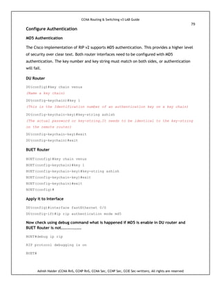 CCNA Routing & Switching v3 LAB Guide
79
Ashish Halder (CCNA RnS, CCNP RnS, CCNA Sec, CCNP Sec, CCIE Sec-written), All rights are reserved
Configure Authentication
MD5 Authentication
The Cisco implementation of RIP v2 supports MD5 authentication. This provides a higher level
of security over clear text. Both router interfaces need to be configured with MD5
authentication. The key number and key string must match on both sides, or authentication
will fail.
DU Router
DU(config)#key chain venus
(Name a key chain)
DU(config-keychain)#key 1
(This is the Identification number of an authentication key on a key chain)
DU(config-keychain-key)#key-string ashish
(The actual password or key-string.It needs to be identical to the key-string
on the remote router)
DU(config-keychain-key)#exit
DU(config-keychain)#exit
BUET Router
BUET(config)#key chain venus
BUET(config-keychain)#key 1
BUET(config-keychain-key)#key-string ashish
BUET(config-keychain-key)#exit
BUET(config-keychain)#exit
BUET(config)#
Apply it to Interface
DU(config)#interface fastEthernet 0/0
DU(config-if)#ip rip authentication mode md5
Now check using debug command what is happened if MD5 is enable in DU router and
BUET Router is not..............
BUET#debug ip rip
RIP protocol debugging is on
BUET#
 