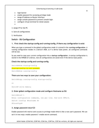 CCNA Routing & Switching v3 LAB Guide
8
Ashish Halder (CCNA RnS, CCNP RnS, CCNA Sec, CCNP Sec, CCIE Sec-written), All rights are reserved
 login banner
 enable password for accessing privilege mode
 Assign IP Address on Router Interface
 assign console password to prevent console login
 configure virtual terminal for telnet session

3. Assign IP for the PC
4. Save all configurations
5. Verification
Switch – DU Configuration
1. First check the startup-config and running-config…If there any configuration is exist
When you type a command in the global configuration mode it is stored in the running configuration. A
running configuration resides in a device’s RAM, so if a device loses power, all configured commands
will be lost.
So you need to copy your current configuration into a startup configuration. A startup configuration is
stored in the NVRAM of a device, now all configurations are saved even if the device loses power.
Check the startup-config and running-config
Switch#show startup-config
Startup-config is not present
Switch#show running-config
There are two ways to save your configuration:
Switch#copy running-config startup-config
or
Switch# write memory
2. Enter global configuration mode and configure Hostname as DU
Switch#conf t
Enter configuration commands, one per line. End with CNTL/Z.
Switch (config) #hostname DU
DU(config)#
3. Assign password cisco123
Enable password will restrict one's access to privilege mode which is like a root user's password. We can
set it in two ways: enable password / enable secret command.
 