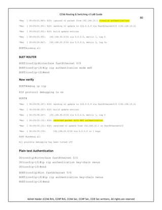 CCNA Routing & Switching v3 LAB Guide
80
Ashish Halder (CCNA RnS, CCNP RnS, CCNA Sec, CCNP Sec, CCIE Sec-written), All rights are reserved
*Mar 1 00:09:03.883: RIP: ignored v2 packet from 192.168.10.1 (invalid authentication)
*Mar 1 00:09:03.951: RIP: sending v2 update to 224.0.0.9 via FastEthernet0/0 (192.168.10.2)
*Mar 1 00:09:03.951: RIP: build update entries
*Mar 1 00:09:03.951: 192.168.30.0/24 via 0.0.0.0, metric 1, tag 0
*Mar 1 00:09:09.847: 192.168.20.0/24 via 0.0.0.0, metric 2, tag 0u
BUET#undebug all
BUET ROUTER
BUET(config)#interface fastEthernet 0/0
BUET(config-if)#ip rip authentication mode md5
BUET(config-if)#end
Now verify
BUET#debug ip rip
RIP protocol debugging is on
BUET#
*Mar 1 00:09:58.267: RIP: sending v2 update to 224.0.0.9 via FastEthernet0/0 (192.168.10.2)
*Mar 1 00:09:58.267: RIP: build update entries
*Mar 1 00:09:58.267: 192.168.30.0/24 via 0.0.0.0, metric 1, tag 0
*Mar 1 00:09:59.131: RIP: received packet with MD5 authentication
*Mar 1 00:09:59.131: RIP: received v2 update from 192.168.10.1 on FastEthernet0/0
*Mar 1 00:09:59.135: 192.168.20.0/24 via 0.0.0.0 in 1 hops
BUET #undebug all
All possible debugging has been turned off
Plain text Authentication
DU(config)#interface fastEthernet 0/0
DU(config-if)#ip rip authentication key-chain venus
DU(config-if)#end
BUET(config)#int fastEthernet 0/0
BUET(config-if)#ip rip authentication key-chain venus
BUET(config-if)#end
 