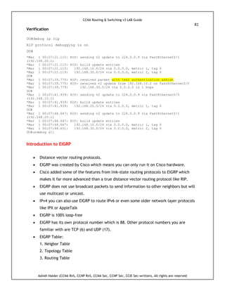CCNA Routing & Switching v3 LAB Guide
81
Ashish Halder (CCNA RnS, CCNP RnS, CCNA Sec, CCNP Sec, CCIE Sec-written), All rights are reserved
Verification
DU#debug ip rip
RIP protocol debugging is on
DU#
*Mar 1 00:07:21.115: RIP: sending v2 update to 224.0.0.9 via FastEthernet0/1
(192.168.20.1)
*Mar 1 00:07:21.115: RIP: build update entries
*Mar 1 00:07:21.115: 192.168.10.0/24 via 0.0.0.0, metric 1, tag 0
*Mar 1 00:07:21.119: 192.168.30.0/24 via 0.0.0.0, metric 2, tag 0
DU#
*Mar 1 00:07:39.775: RIP: received packet with text authentication ashish
*Mar 1 00:07:39.775: RIP: received v2 update from 192.168.10.2 on FastEthernet0/0
*Mar 1 00:07:39.779: 192.168.30.0/24 via 0.0.0.0 in 1 hops
DU#
*Mar 1 00:07:41.939: RIP: sending v2 update to 224.0.0.9 via FastEthernet0/0
(192.168.10.1)
*Mar 1 00:07:41.939: RIP: build update entries
*Mar 1 00:07:41.939: 192.168.20.0/24 via 0.0.0.0, metric 1, tag 0
DU#
*Mar 1 00:07:48.647: RIP: sending v2 update to 224.0.0.9 via FastEthernet0/1
(192.168.20.1)
*Mar 1 00:07:48.647: RIP: build update entries
*Mar 1 00:07:48.647: 192.168.10.0/24 via 0.0.0.0, metric 1, tag 0
*Mar 1 00:07:48.651: 192.168.30.0/24 via 0.0.0.0, metric 2, tag 0
DU#undebug all
Introduction to EIGRP
 Distance vector routing protocols.
 EIGRP was created by Cisco which means you can only run it on Cisco hardware.
 Cisco added some of the features from link-state routing protocols to EIGRP which
makes it far more advanced than a true distance vector routing protocol like RIP.
 EIGRP does not use broadcast packets to send information to other neighbors but will
use multicast or unicast.
 IPv4 you can also use EIGRP to route IPv6 or even some older network layer protocols
like IPX or AppleTalk
 EIGRP is 100% loop-free
 EIGRP has its own protocol number which is 88. Other protocol numbers you are
familiar with are TCP (6) and UDP (17).
 EIGRP Table:
1. Neigbor Table
2. Topology Table
3. Routing Table
 