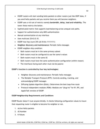 CCNA Routing & Switching v3 LAB Guide
82
Ashish Halder (CCNA RnS, CCNP RnS, CCNA Sec, CCNP Sec, CCIE Sec-written), All rights are reserved
 EIGRP routers will start sending hello packets to other routers just like OSPF does, if
you send hello packets and you receive them you will become neighbors.
 EIGRP uses a rich set of metrics namely bandwidth, delay, load and reliability. The
lower these metrics the better.
 Sophisticated metric that supports load-balancing across unequal-cost paths.
 Support for authentication only MD5 authentication
 Manual summarization at any interface
 Uses multicast 224.0.0.10.
 EIGRP max hop count 255 (all 8 bits 11111111)
 Neighbor discovery and maintenance: Periodic hello messages
 EIGRP neighbor-ship condition:
 Both routers must be in the same primary subnet
 Both routers must be configured to use the same k-values
 Both routers must in the same AS
 Both routers must have the same authentication configuration (within reason)
 The interfaces facing each other must not be passive
EIGRP’s function is controlled by four key technologies:
 Neighbor discovery and maintenance: Periodic hello messages
 The Reliable Transport Protocol (RTP): Controls sending, tracking, and
acknowledging EIGRP messages
 Diffusing Update Algorithm (DUAL): Determines the best loop-free route
 Protocol-independent modules (PDM): Modules are “plug-ins” for IP, IPX, and
AppleTalk versions of EIGRP
EIGRP Neighborship Requirements and Conditions
EIGRP Router doesn’t trust anyone blindly. It checks following configuration values to insure
that requesting router is eligible to become his neighbor or not.
1. Active Hello packets
2. AS Number
3. K-Values
 