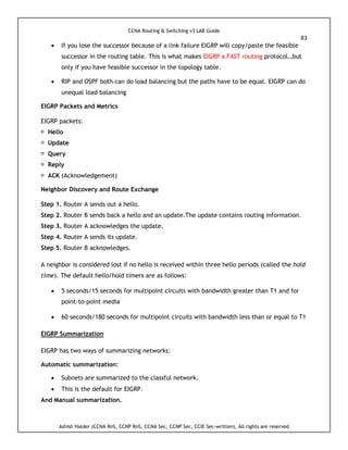 CCNA Routing & Switching v3 LAB Guide
83
Ashish Halder (CCNA RnS, CCNP RnS, CCNA Sec, CCNP Sec, CCIE Sec-written), All rights are reserved
 If you lose the successor because of a link failure EIGRP will copy/paste the feasible
successor in the routing table. This is what makes EIGRP a FAST routing protocol…but
only if you have feasible successor in the topology table.
 RIP and OSPF both can do load balancing but the paths have to be equal. EIGRP can do
unequal load balancing
EIGRP Packets and Metrics
EIGRP packets:
Hello
Update
Query
Reply
ACK (Acknowledgement)
Neighbor Discovery and Route Exchange
Step 1. Router A sends out a hello.
Step 2. Router B sends back a hello and an update.The update contains routing information.
Step 3. Router A acknowledges the update.
Step 4. Router A sends its update.
Step 5. Router B acknowledges.
A neighbor is considered lost if no hello is received within three hello periods (called the hold
time). The default hello/hold timers are as follows:
 5 seconds/15 seconds for multipoint circuits with bandwidth greater than T1 and for
point-to-point media
 60 seconds/180 seconds for multipoint circuits with bandwidth less than or equal to T1
EIGRP Summarization
EIGRP has two ways of summarizing networks:
Automatic summarization:
 Subnets are summarized to the classful network.
 This is the default for EIGRP.
And Manual summarization.
 
