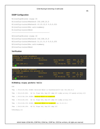CCNA Routing & Switching v3 LAB Guide
85
Ashish Halder (CCNA RnS, CCNP RnS, CCNA Sec, CCNP Sec, CCIE Sec-written), All rights are reserved
EIGRP Configuration
R1(config)#router eigrp 10
R1(config-router)#network 192.168.10.0
R1(config-router)#network 10.10.10.0 0.0.0.255
R1(config-router)#no auto-summary
R1(config-router)#end
------------------------------------------------
R2(config)#router eigrp 10
R2(config-router)#network 192.168.10.0
R2(config-router)#network 11.11.11.0 0.0.0.255
R2(config-router)#no auto-summary
R2(config-router)#end
Verification
R1#debug eigrp packets hello
R1#
*Mar 1 00:21:05.583: EIGRP: Received HELLO on FastEthernet0/0 nbr 192.168.10.2
*Mar 1 00:21:05.583: AS 10, Flags 0x0, Seq 0/0 idbQ 0/0 iidbQ un/rely 0/0 peerQ un/rely 0/0
*Mar 1 00:21:06.139: EIGRP: Sending HELLO on Loopback0
*Mar 1 00:21:06.139: AS 10, Flags 0x0, Seq 0/0 idbQ 0/0 iidbQ un/rely 0/0
*Mar 1 00:21:06.139: EIGRP: Received HELLO on Loopback0 nbr 10.10.10.1
*Mar 1 00:21:06.139: AS 10, Flags 0x0, Seq 0/0 idbQ 0/0
R1#undegug all
 