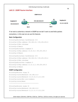 CCNA Routing & Switching v3 LAB Guide
86
Ashish Halder (CCNA RnS, CCNP RnS, CCNA Sec, CCNP Sec, CCIE Sec-written), All rights are reserved
LAB 23 : EIGRP Passive Interface
If we want to advertise a network in EIGRP but we don’t want to send hello packets
everywhere, in this case we can use this features.
Basic Configuration
R1(config)#interface fastEthernet 0/0
R1(config-if)#ip address 192.168.10.1 255.255.255.0
R1(config-if)#no shutdown
R1(config-if)#exit
R1(config)#interface loopback 0
R1(config-if)#ip address 10.10.10.1 255.255.255.0
R1(config-if)#exit
R2(config)#interface fastEthernet 0/0
R2(config-if)#ip address 192.168.10.2 255.255.255.0
R2(config-if)#no shutdown
R2(config)#interface loopback 0
R2(config-if)#ip address 11.11.11.1 255.255.255.0
R2(config-if)#exit
EIGRP Configuration
R1(config)#router eigrp 10
R1(config-router)#network 192.168.10.0
R1(config-router)#network 10.10.10.0 0.0.0.255
R1(config-router)#no auto-summary
R1(config-router)#end
------------------------------------------------
R2(config)#router eigrp 10
R2(config-router)#network 192.168.10.0
R2(config-router)#network 11.11.11.0 0.0.0.255
 