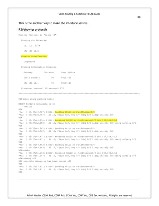 CCNA Routing & Switching v3 LAB Guide
88
Ashish Halder (CCNA RnS, CCNP RnS, CCNA Sec, CCNP Sec, CCIE Sec-written), All rights are reserved
This is the another way to make the interface passive.
R2#show ip protocols
Routing Protocol is "eigrp 10"
Routing for Networks:
11.11.11.0/24
192.168.10.0
Passive Interface(s):
Loopback0
Routing Information Sources:
Gateway Distance Last Update
(this router) 90 00:23:10
192.168.10.1 90 00:05:44
Distance: internal 90 external 170
-------------------------------------------------------------------------------------------------
R2#debug eigrp packets hello
EIGRP Packets debugging is on
(HELLO)
R2#
*Mar 1 00:37:39.787: EIGRP: Sending HELLO on FastEthernet0/0
*Mar 1 00:37:39.787: AS 10, Flags 0x0, Seq 0/0 idbQ 0/0 iidbQ un/rely 0/0
R2#
*Mar 1 00:37:42.255: EIGRP: Received HELLO on FastEthernet0/0 nbr 192.168.10.1
*Mar 1 00:37:42.259: AS 10, Flags 0x0, Seq 0/0 idbQ 0/0 iidbQ un/rely 0/0 peerQ un/rely 0/0
R2#
*Mar 1 00:37:44.567: EIGRP: Sending HELLO on FastEthernet0/0
*Mar 1 00:37:44.567: AS 10, Flags 0x0, Seq 0/0 idbQ 0/0 iidbQ un/rely 0/0
R2#
*Mar 1 00:37:46.671: EIGRP: Received HELLO on FastEthernet0/0 nbr 192.168.10.1
*Mar 1 00:37:46.671: AS 10, Flags 0x0, Seq 0/0 idbQ 0/0 iidbQ un/rely 0/0 peerQ un/rely 0/0
R2#
*Mar 1 00:37:49.563: EIGRP: Sending HELLO on FastEthernet0/0
*Mar 1 00:37:49.563: AS 10, Flags 0x0, Seq 0/0 idbQ 0/0 iidbQ un/rely 0/0
R2#undebu
*Mar 1 00:37:51.143: EIGRP: Received HELLO on FastEthernet0/0 nbr 192.168.10.1
*Mar 1 00:37:51.147: AS 10, Flags 0x0, Seq 0/0 idbQ 0/0 iidbQ un/rely 0/0 peerQ un/rely 0/0
R2#undebug all
All possible debugging has been turned off
R2#
*Mar 1 00:37:53.871: EIGRP: Sending HELLO on FastEthernet0/0
*Mar 1 00:37:53.871: AS 10, Flags 0x0, Seq 0/0 idbQ 0/0 iidbQ un/rely 0/0
R2#
------------------------------------------------------------------------------------------------------------------------------------------
 