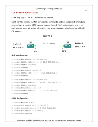 CCNA Routing & Switching v3 LAB Guide
89
Ashish Halder (CCNA RnS, CCNP RnS, CCNA Sec, CCNP Sec, CCIE Sec-written), All rights are reserved
LAB 24: EIGRP Authentication
EIGRP only supports the MD5 authentication method.
EIGRP provides benefits like fast convergence, incremental updates and support for multiple
network layer protocols. EIGRP supports Message Digest 5 (MD5) authentication to prevent
malicious and incorrect routing information from being introduced into the routing table of a
Cisco router.
Basic Configuration
R1(config)#interface fastEthernet 0/0
R1(config-if)#ip address 192.168.10.1 255.255.255.0
R1(config-if)#no shutdown
R1(config-if)#exit
R1(config)#interface loopback 0
R1(config-if)#ip address 10.10.10.1 255.255.255.0
R1(config-if)#exit
R2(config)#interface fastEthernet 0/0
R2(config-if)#ip address 192.168.10.2 255.255.255.0
R2(config-if)#no shutdown
R2(config)#interface loopback 0
R2(config-if)#ip address 11.11.11.1 255.255.255.0
R2(config-if)#exit
EIGRP Configuration
R1(config)#router eigrp 10
R1(config-router)#network 192.168.10.0
R1(config-router)#network 10.10.10.0 0.0.0.255
R1(config-router)#no auto-summary
R1(config-router)#end
 