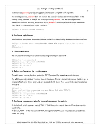 CCNA Routing & Switching v3 LAB Guide
9
Ashish Halder (CCNA RnS, CCNP RnS, CCNA Sec, CCNP Sec, CCIE Sec-written), All rights are reserved
enable secret password provides encryption automatically using MD5 hash algorithm.
The enable password password does not encrypt the password and can be view in clear text in the
running-config. In order to encrypt the enable password password , use the service password-
encryption command. Actually, the enable secret password command provides stronger encryption
than the service password-encryption command.
DU(config)#enable secret cisco123
4. Configure login banner
A login banner is displayed whenever someone connects to the router by telnet or console connections
DU(config)#banner motd "Unauthorized Users are highly Prohibited to login
here"
DU(config)#
5. Console Password
We can protect console port of Cisco devices using console port password.
DU(config)#line console 0
DU(config-line)#password ashish123
DU(config-line)#login
DU(config-line)#exit
DU(config)#
6. Telnet configuration for remote access
Telnet is a user command and an underlying TCP/IP protocol for accessing remote devices.
The VTY lines are the Virtual Terminal lines of the router. They are Virtual in the sense that they are a
function of software - there is no hardware associated with them. They appear in the configuration as
line vty 0 4.
DU#conf t
Enter configuration commands, one per line. End with CNTL/Z.
DU(config)#line vty 0 4
DU(config-line)#password ashish@123#
DU(config-line)#login
DU(config-line)#exit
7. Configure management vlan for remotely access on the switch
By default, all switch ports are part of VLAN 1. VLAN 1 contains control plane traffic and can contain
user traffic.
By default, VLAN 1 is the management VLAN. Management VLAN is used for purposes such as telnet,
SNMP, and syslog.
 