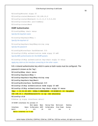 CCNA Routing & Switching v3 LAB Guide
90
Ashish Halder (CCNA RnS, CCNP RnS, CCNA Sec, CCNP Sec, CCIE Sec-written), All rights are reserved
R2(config)#router eigrp 10
R2(config-router)#network 192.168.10.0
R2(config-router)#network 11.11.11.0 0.0.0.255
R2(config-router)#no auto-summary
R2(config-router)#end
EIGRP Authentication
R1(config)#key chain venus
Specify the keychain name
R1(config-keychain)#key 1
Specify the keychain id
R1(config-keychain-key)#key-string ccnp
Specify the password
R1(config)#interface fastEthernet 0/0
R1(config-if)#ip authentication mode eigrp 10 md5
Specify MD5 authentication for the EIGRP packets
R1(config-if)#ip authentication key-chain eigrp 10 venus
Apply key chain on the interface connecting to the other router.
N.B. A shared authentication key which is same on both routes must be configured. The
password is known as the ‘key’.
R2(config)#key chain venus
R2(config-keychain)#key 1
R2(config-keychain-key)#key-string ccnp
R2(config-keychain-key)#exit
R2(config)#interface fastEthernet 0/0
R2(config-if)#ip authentication mode eigrp 10 md5
R2(config-if)#ip authentication key-chain eigrp 10 venus
*Mar 1 01:31:02.455: %DUAL-5-NBRCHANGE: IP-EIGRP(0) 10: Neighbor
192.168.10.1 (FastEthernet0/0) is up: new adjacency
R2(config-if)#
R1#show ip eigrp interfaces detail
IP-EIGRP interfaces for process 10
Xmit Queue Mean Pacing Time Multicast Pending
Interface Peers Un/Reliable SRTT Un/Reliable Flow Timer Routes
Fa0/0 1 0/0 29 0/2 144 0
Hello interval is 5 sec
 