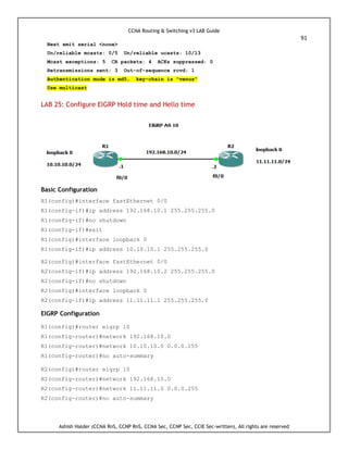 CCNA Routing & Switching v3 LAB Guide
91
Ashish Halder (CCNA RnS, CCNP RnS, CCNA Sec, CCNP Sec, CCIE Sec-written), All rights are reserved
Next xmit serial <none>
Un/reliable mcasts: 0/5 Un/reliable ucasts: 10/13
Mcast exceptions: 5 CR packets: 4 ACKs suppressed: 0
Retransmissions sent: 3 Out-of-sequence rcvd: 1
Authentication mode is md5, key-chain is "venus"
Use multicast
LAB 25: Configure EIGRP Hold time and Hello time
Basic Configuration
R1(config)#interface fastEthernet 0/0
R1(config-if)#ip address 192.168.10.1 255.255.255.0
R1(config-if)#no shutdown
R1(config-if)#exit
R1(config)#interface loopback 0
R1(config-if)#ip address 10.10.10.1 255.255.255.0
R2(config)#interface fastEthernet 0/0
R2(config-if)#ip address 192.168.10.2 255.255.255.0
R2(config-if)#no shutdown
R2(config)#interface loopback 0
R2(config-if)#ip address 11.11.11.1 255.255.255.0
EIGRP Configuration
R1(config)#router eigrp 10
R1(config-router)#network 192.168.10.0
R1(config-router)#network 10.10.10.0 0.0.0.255
R1(config-router)#no auto-summary
R2(config)#router eigrp 10
R2(config-router)#network 192.168.10.0
R2(config-router)#network 11.11.11.0 0.0.0.255
R2(config-router)#no auto-summary
 