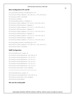 CCNA Routing & Switching v3 LAB Guide
93
Ashish Halder (CCNA RnS, CCNP RnS, CCNA Sec, CCNP Sec, CCIE Sec-written), All rights are reserved
Basic Configuration of R1 and R2
R1(config)#interface fastEthernet 0/0
R1(config-if)#ip address 192.168.10.1 255.255.255.0
R1(config-if)#no shutdown
R1(config-if)#exit
R1(config)#interface loopback 0
R1(config-if)#ip address 172.16.0.1 255.255.255.0
R1(config-if)#interface loopback 1
R1(config-if)#ip address 172.16.1.1 255.255.255.0
R1(config-if)#interface loopback 2
R1(config-if)#ip address 172.16.2.1 255.255.255.0
R1(config-if)#interface loopback 3
R1(config-if)#ip address 172.16.3.1 255.255.255.0
R1(config-if)#interface loopback 4
R1(config-if)#ip address 172.16.4.1 255.255.255.0
R2(config)#interface fastEthernet 0/0
R2(config-if)#ip address 192.168.10.2 255.255.255.0
R2(config-if)#no shutdown
EIGRP Configuration
R1(config)#router eigrp 10
R1(config-router)#network 192.168.10.0
R1(config-router)#network 172.16.0.0
R1(config-router)#network 172.16.1.0
R1(config-router)#network 172.16.2.0
R1(config-router)#network 172.16.3.0
R1(config-router)#network 172.16.4.0
R1(config-router)#no auto-summary
-------------------------------------------------------------------
R2(config)#router eigrp 10
R2(config-router)#network 192.168.10.0
R2(config-router)#no auto-summary
R2(config-router)#end
Now see the routing table
 