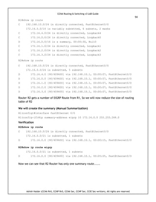 CCNA Routing & Switching v3 LAB Guide
94
Ashish Halder (CCNA RnS, CCNP RnS, CCNA Sec, CCNP Sec, CCIE Sec-written), All rights are reserved
R1#show ip route
C 192.168.10.0/24 is directly connected, FastEthernet0/0
172.16.0.0/16 is variably subnetted, 6 subnets, 2 masks
C 172.16.4.0/24 is directly connected, Loopback4
C 172.16.0.0/24 is directly connected, Loopback0
D 172.16.0.0/16 is a summary, 00:00:30, Null0
C 172.16.1.0/24 is directly connected, Loopback1
C 172.16.2.0/24 is directly connected, Loopback2
C 172.16.3.0/24 is directly connected, Loopback3
R2#show ip route
C 192.168.10.0/24 is directly connected, FastEthernet0/0
172.16.0.0/24 is subnetted, 5 subnets
D 172.16.4.0 [90/409600] via 192.168.10.1, 00:00:07, FastEthernet0/0
D 172.16.0.0 [90/409600] via 192.168.10.1, 00:00:07, FastEthernet0/0
D 172.16.1.0 [90/409600] via 192.168.10.1, 00:00:07, FastEthernet0/0
D 172.16.2.0 [90/409600] via 192.168.10.1, 00:00:07, FastEthernet0/0
D 172.16.3.0 [90/409600] via 192.168.10.1, 00:00:07, FastEthernet0/0
Router R2 gets a number of EIGRP Route from R1, So we will now reduce the size of routing
table of R2
We will create the summary (Manual Summarization)
R1(config)#interface fastEthernet 0/0
R1(config-if)#ip summary-address eigrp 10 172.16.0.0 255.255.248.0
Verification
R2#show ip route
C 192.168.10.0/24 is directly connected, FastEthernet0/0
172.16.0.0/21 is subnetted, 1 subnets
D 172.16.0.0 [90/409600] via 192.168.10.1, 00:00:15, FastEthernet0/0
R2#show ip route eigrp
172.16.0.0/21 is subnetted, 1 subnets
D 172.16.0.0 [90/409600] via 192.168.10.1, 00:05:05, FastEthernet0/0
Now we can see that R2 Router has only one summary route......
 