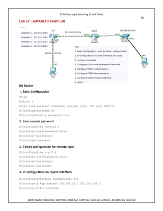 CCNA Routing & Switching v3 LAB Guide
95
Ashish Halder (CCNA RnS, CCNP RnS, CCNA Sec, CCNP Sec, CCIE Sec-written), All rights are reserved
LAB 27 : ADVANCED EIGRP LAB
DU Router
1. Basic Configuration
DU>en
DU#conf t
Enter configuration commands, one per line. End with CNTL/Z.
DU(config)#hostname DU
DU(config)#enable password cisco
2. Line console password
DU(config)#line console 0
DU(config-line)#password cisco
DU(config-line)#login
DU(config-line)#exit
3. Telnet configuration for remote login
DU(config)#line vty 0 4
DU(config-line)#password cisco
DU(config-line)#login
DU(config-line)#exit
4. IP configuration on router Interface
DU(config)#interface fastEthernet 0/0
DU(config-if)#ip address 192.168.20.1 255.255.255.0
DU(config-if)#no shutdown
 