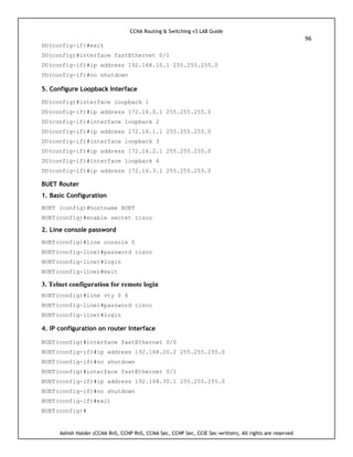 CCNA Routing & Switching v3 LAB Guide
96
Ashish Halder (CCNA RnS, CCNP RnS, CCNA Sec, CCNP Sec, CCIE Sec-written), All rights are reserved
DU(config-if)#exit
DU(config)#interface fastEthernet 0/1
DU(config-if)#ip address 192.168.10.1 255.255.255.0
DU(config-if)#no shutdown
5. Configure Loopback Interface
DU(config)#interface loopback 1
DU(config-if)#ip address 172.16.0.1 255.255.255.0
DU(config-if)#interface loopback 2
DU(config-if)#ip address 172.16.1.1 255.255.255.0
DU(config-if)#interface loopback 3
DU(config-if)#ip address 172.16.2.1 255.255.255.0
DU(config-if)#interface loopback 4
DU(config-if)#ip address 172.16.3.1 255.255.255.0
BUET Router
1. Basic Configuration
BUET (config)#hostname BUET
BUET(config)#enable secret cisco
2. Line console password
BUET(config)#line console 0
BUET(config-line)#password cisco
BUET(config-line)#login
BUET(config-line)#exit
3. Telnet configuration for remote login
BUET(config)#line vty 0 4
BUET(config-line)#password cisco
BUET(config-line)#login
4. IP configuration on router Interface
BUET(config)#interface fastEthernet 0/0
BUET(config-if)#ip address 192.168.20.2 255.255.255.0
BUET(config-if)#no shutdown
BUET(config)#interface fastEthernet 0/1
BUET(config-if)#ip address 192.168.30.1 255.255.255.0
BUET(config-if)#no shutdown
BUET(config-if)#exit
BUET(config)#
 