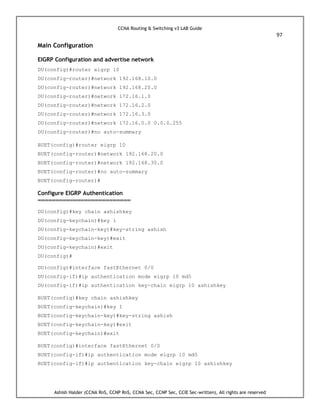 CCNA Routing & Switching v3 LAB Guide
97
Ashish Halder (CCNA RnS, CCNP RnS, CCNA Sec, CCNP Sec, CCIE Sec-written), All rights are reserved
Main Configuration
EIGRP Configuration and advertise network
DU(config)#router eigrp 10
DU(config-router)#network 192.168.10.0
DU(config-router)#network 192.168.20.0
DU(config-router)#network 172.16.1.0
DU(config-router)#network 172.16.2.0
DU(config-router)#network 172.16.3.0
DU(config-router)#network 172.16.0.0 0.0.0.255
DU(config-router)#no auto-summary
BUET(config)#router eigrp 10
BUET(config-router)#network 192.168.20.0
BUET(config-router)#network 192.168.30.0
BUET(config-router)#no auto-summary
BUET(config-router)#
Configure EIGRP Authentication
==========================
DU(config)#key chain ashishkey
DU(config-keychain)#key 1
DU(config-keychain-key)#key-string ashish
DU(config-keychain-key)#exit
DU(config-keychain)#exit
DU(config)#
DU(config)#interface fastEthernet 0/0
DU(config-if)#ip authentication mode eigrp 10 md5
DU(config-if)#ip authentication key-chain eigrp 10 ashishkey
BUET(config)#key chain ashishkey
BUET(config-keychain)#key 1
BUET(config-keychain-key)#key-string ashish
BUET(config-keychain-key)#exit
BUET(config-keychain)#exit
BUET(config)#interface fastEthernet 0/0
BUET(config-if)#ip authentication mode eigrp 10 md5
BUET(config-if)#ip authentication key-chain eigrp 10 ashishkey
 