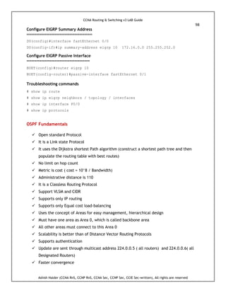 CCNA Routing & Switching v3 LAB Guide
98
Ashish Halder (CCNA RnS, CCNP RnS, CCNA Sec, CCNP Sec, CCIE Sec-written), All rights are reserved
Configure EIGRP Summary Address
==========================
DU(config)#interface fastEthernet 0/0
DU(config-if)#ip summary-address eigrp 10 172.16.0.0 255.255.252.0
Configure EIGRP Passive Interface
=========================
BUET(config)#router eigrp 10
BUET(config-router)#passive-interface fastEthernet 0/1
Troubleshooting commands
# show ip route
# show ip eigrp neighbors / topology / interfaces
# show ip interface F0/0
# show ip protocols
OSPF Fundamentals
 Open standard Protocol
 It is a Link state Protocol
 It uses the Dijkstra shortest Path algorithm (construct a shortest path tree and then
populate the routing table with best routes)
 No limit on hop count
 Metric is cost ( cost = 10^8 / Bandwidth)
 Administrative distance is 110
 It is a Classless Routing Protocol
 Support VLSM and CIDR
 Supports only IP routing
 Supports only Equal cost load-balancing
 Uses the concept of Areas for easy management, hierarchical design
 Must have one area as Area 0, which is called backbone area
 All other areas must connect to this Area 0
 Scalability is better than of Distance Vector Routing Protocols
 Supports authentication
 Update are sent through multicast address 224.0.0.5 ( all routers) and 224.0.0.6( all
Designated Routers)
 Faster convergence
 