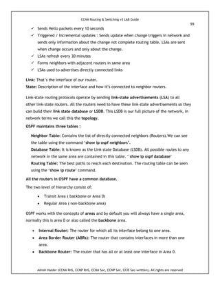 CCNA Routing & Switching v3 LAB Guide
99
Ashish Halder (CCNA RnS, CCNP RnS, CCNA Sec, CCNP Sec, CCIE Sec-written), All rights are reserved
 Sends Hello packets every 10 seconds
 Triggered / Incremental updates : Sends update when change triggers in network and
sends only information about the change not complete routing table, LSAs are sent
when change occurs and only about the change.
 LSAs refresh every 30 minutes
 Forms neighbors with adjacent routers in same area
 LSAs used to advertises directly connected links
Link: That’s the interface of our router.
State: Description of the interface and how it’s connected to neighbor routers.
Link-state routing protocols operate by sending link-state advertisements (LSA) to all
other link-state routers. All the routers need to have these link-state advertisements so they
can build their link state database or LSDB. This LSDB is our full picture of the network, in
network terms we call this the topology.
OSPF maintains three tables :
Neighbor Table: Contains the list of directly connected neighbors (Routers).We can see
the table using the command ‘show ip ospf neighbors’.
Database Table: It is known as the Link state Database (LSDB). All possible routes to any
network in the same area are contained in this table. " show ip ospf database"
Routing Table: The best paths to reach each destination. The routing table can be seen
using the ‘show ip route’ command.
All the routers in OSPF have a common database.
The two level of hierarchy consist of:
 Transit Area ( backbone or Area 0)
 Regular Area ( non-backbone area)
OSPF works with the concepts of areas and by default you will always have a single area,
normally this is area 0 or also called the backbone area.
 Internal Router: The router for which all its interface belong to one area.
 Area Border Router (ABRs): The router that contains interfaces in more than one
area.
 Backbone Router: The router that has all or at least one interface in Area 0.
 