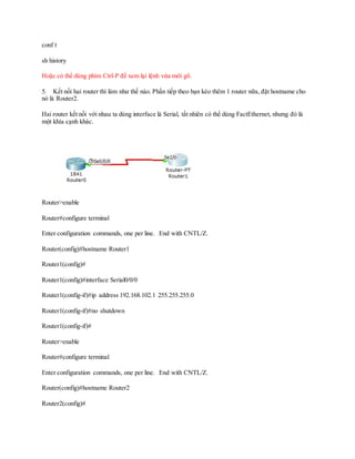 conf t
sh history
Hoặc có thể dùng phím Ctrl-P để xem lại lệnh vừa mới gõ.
5. Kết nối hai router thì làm như thế nào. Phần tiếp theo bạn kéo thêm 1 router nữa, đặt hostname cho
nó là Router2.
Hai router kết nối với nhau ta dùng interface là Serial, tất nhiên có thể dùng FactEthernet, nhưng đó là
một khía cạnh khác.
Router>enable
Router#configure terminal
Enter configuration commands, one per line. End with CNTL/Z.
Router(config)#hostname Router1
Router1(config)#
Router1(config)#interface Serial0/0/0
Router1(config-if)#ip address 192.168.102.1 255.255.255.0
Router1(config-if)#no shutdown
Router1(config-if)#
Router>enable
Router#configure terminal
Enter configuration commands, one per line. End with CNTL/Z.
Router(config)#hostname Router2
Router2(config)#
 