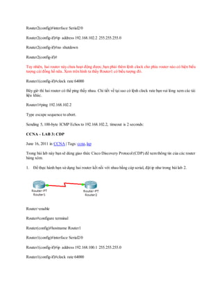Router2(config)#interface Serial2/0
Router2(config-if)#ip address 192.168.102.2 255.255.255.0
Router2(config-if)#no shutdown
Router2(config-if)#
Tuy nhiên, hai router này chưa hoạt động được,bạn phải thêm lệnh clock cho phía router nào có hiện biểu
tượng cái đồng hồ nữa. Xem trên hình ta thấy Router1 có biểu tượng đó.
Router1(config-if)#clock rate 64000
Bây giờ thì hai router có thể ping thấy nhau. Chi tiết về tại sao có lệnh clock rate bạn vui lòng xem các tài
liệu khác.
Router1#ping 192.168.102.2
Type escape sequence to abort.
Sending 5, 100-byte ICMP Echos to 192.168.102.2, timeout is 2 seconds:
CCNA – LAB 3: CDP
June 16, 2011 in CCNA | Tags: ccna, lap
Trong bài lab này bạn sẽ dùng giao thức Cisco Discovery Protocol (CDP) để xem thông tin của các router
hàng xóm.
1. Để thực hành bạn sử dụng hai router kết nối với nhau bằng cáp serial, đặt ip như trong bài lab 2.
Router>enable
Router#configure terminal
Router(config)#hostname Router1
Router1(config)#interface Serial2/0
Router1(config-if)#ip address 192.168.100.1 255.255.255.0
Router1(config-if)#clock rate 64000
 