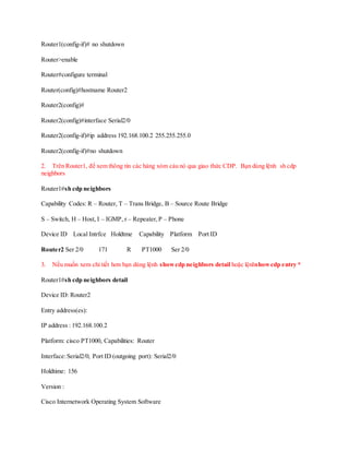 Router1(config-if)# no shutdown
Router>enable
Router#configure terminal
Router(config)#hostname Router2
Router2(config)#
Router2(config)#interface Serial2/0
Router2(config-if)#ip address 192.168.100.2 255.255.255.0
Router2(config-if)#no shutdown
2. Trên Router1, để xem thông tin các hàng xóm cảu nó qua giao thức CDP. Bạn dùng lệnh sh cdp
neighbors
Router1#sh cdp neighbors
Capability Codes: R – Router, T – Trans Bridge, B – Source Route Bridge
S – Switch, H – Host, I – IGMP, r – Repeater,P – Phone
Device ID Local Intrfce Holdtme Capability Platform Port ID
Router2 Ser 2/0 171 R PT1000 Ser 2/0
3. Nếu muốn xem chi tiết hơn bạn dùng lệnh showcdp neighbors detail hoặc lệnhshowcdp entry *
Router1#sh cdp neighbors detail
Device ID: Router2
Entry address(es):
IP address : 192.168.100.2
Platform: cisco PT1000, Capabilities: Router
Interface:Serial2/0, Port ID (outgoing port): Serial2/0
Holdtime: 156
Version :
Cisco Internetwork Operating System Software
 