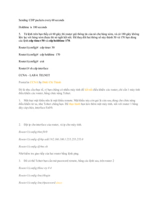 Sending CDP packets every 60 seconds
Holdtime is 180 seconds
5. Từ lệnh trên bạn thấy cứ 60 giây thì router gửi thông tin của nó cho hàng xóm, và cứ 180 giây không
liên lạc với hàng xóm được thì nó ngắt kết nối. Để thay đổi hai thông số này thành 50 và 170 bạn dùng
các lệnh cdp timer 50 và cdp holdtime 170.
Router1(config)# cdp timer 50
Router1(config)# cdp holdtime 170
Router1(config)# exit
Router1# sh cdp interface
CCNA – LAB 4: TELNET
Posted in CCNA by Đinh Chí Thành
Đó là nhu cầu thực tế, vì bạn chẳng có nhiều máy tính để kết nối điều khiển các router,chỉ cần 1 máy tính
điều khiển các router, bằng chức năng Telnet.
1. Một loại mật khẩu nữa là mật khẩu remote. Mật khẩu này còn gọi là cửa sau,dùng cho chức năng
điều khiển từ xa, như Telnet chẳng hạn. Để thực hành bạn kéo thêm một máy tính, nối với router 1 bằng
dây cáp chéo, interface Fa0/0.
2. Đặt ip cho interface của router, và ip cho máy tính.
Router1(config)#int f0/0
Router1(config-if)#ip add 192.168.100.1 255.255.255.0
Router1(config-if)#no sh
Nhớ kiểm tra giao tiếp của hai router bằng lệnh ping.
3. Để có thể Telnet bạn cần mở password remote, bằng các lệnh sau, trên router 2
Router1(config)#line vty 0 4
Router1(config-line)#login
Router1(config-line)#password cisco
 