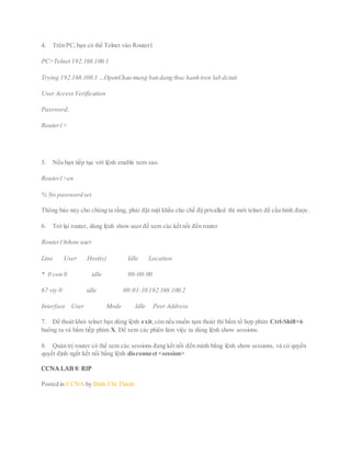 4. Trên PC,bạn có thể Telnet vào Router1
PC>Telnet 192.168.100.1
Trying 192.168.100.1 …OpenChao mung ban dang thuc hanh tren lab dctuit
User Access Verification
Password:
Router1>
5. Nếu bạn tiếp tục với lệnh enable xem sao.
Router1>en
% No password set.
Thông báo này cho chúng ta rằng, phải đặt mật khẩu cho chế độ privalled thì mới telnet để cấu hình được.
6. Trở lại router, dùng lệnh show user để xem các kết nối đến router
Router1#show user
Line User Host(s) Idle Location
* 0 con 0 idle 00:00:00
67 vty 0 idle 00:01:10 192.168.100.2
Interface User Mode Idle Peer Address
7. Để thoát khỏi telnet bạn dùng lệnh exit,còn nếu muốn tạm thoát thì bấm tổ hợp phím Ctrl-Shift+6
buông ra và bấm tiếp phím X. Để xem các phiên làm việc ta dùng lệnh show sessions.
8. Quản trị router có thể xem các sessions đang kết nối đến mình bằng lệnh show sessions, và có quyền
quyết định ngắt kết nối bằng lệnh disconnect <session>
CCNA LAB 8: RIP
Posted in CCNA by Đinh Chí Thành
 