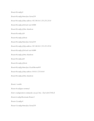 Router0(config)#
Router0(config)#interface Serial2/0
Router0(config-if)#ip address 192.168.10.1 255.255.255.0
Router0(config-if)#clock rate 64000
Router0(config-if)#no shutdown
Router0(config-if)#
Router0(config-if)#exit
Router0(config)#interface Serial3/0
Router0(config-if)#ip address 192.168.30.1 255.255.255.0
Router0(config-if)#clock rate 64000
Router0(config-if)#no shutdown
Router0(config-if)#
Router0(config-if)#exit
Router0(config)#interface FastEthernet0/0
Router0(config-if)#ip address 10.0.0.1 255.0.0.0
Router0(config-if)#no shutdown
Router>enable
Router#configure terminal
Enter configuration commands,one perline. End with CNTL/Z.
Router(config)#hostname Router1
Router1(config)#
Router1(config)#interface Serial2/0
 