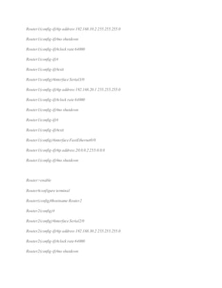Router1(config-if)#ip address 192.168.10.2 255.255.255.0
Router1(config-if)#no shutdown
Router1(config-if)#clock rate 64000
Router1(config-if)#
Router1(config-if)#exit
Router1(config)#interface Serial3/0
Router1(config-if)#ip address 192.168.20.1 255.255.255.0
Router1(config-if)#clock rate 64000
Router1(config-if)#no shutdown
Router1(config-if)#
Router1(config-if)#exit
Router1(config)#interface FastEthernet0/0
Router1(config-if)#ip address 20.0.0.2 255.0.0.0
Router1(config-if)#no shutdown
Router>enable
Router#configure terminal
Router(config)#hostname Router2
Router2(config)#
Router2(config)#interface Serial2/0
Router2(config-if)#ip address 192.168.30.2 255.255.255.0
Router2(config-if)#clock rate 64000
Router2(config-if)#no shutdown
 