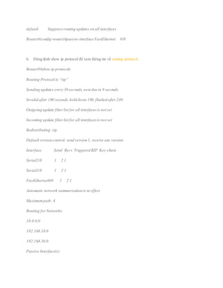 default Suppressrouting updates on all interfaces
Router0(config-router)#passive-interface FastEthernet 0/0
6. Dùng lệnh show ip protocol để xem thông tin về routing protocol.
Router0#show ip protocols
Routing Protocol is “rip”
Sending updates every 30 seconds, next due in 9 seconds
Invalid after 180 seconds,hold down 180, flushed after240
Outgoing update filterlist for all interfacesis not set
Incoming update filterlist for all interfacesis not set
Redistributing: rip
Default version control: send version 1, receive any version
Interface Send Recv Triggered RIP Key-chain
Serial2/0 1 2 1
Serial3/0 1 2 1
FastEthernet0/0 1 2 1
Automatic network summarization is in effect
Maximumpath: 4
Routing forNetworks:
10.0.0.0
192.168.10.0
192.168.30.0
Passive Interface(s):
 