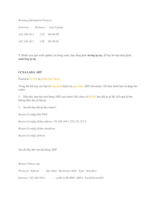 Routing Information Sources:
Gateway Distance Last Update
192.168.10.2 120 00:00:09
192.168.30.2 120 00:00:02
7. Muốn xem quá trình update các bảng route, bạn dùng lệnh debug ip rip, để huy bỏ bạn dùng lệnh
undebug ip rip
CCNA LAB 6: ARP
Posted in CCNA by Đinh Chí Thành
Trong bài lab này các bạn sẽ thực hành kiểm tra giao thức ARP trên router. Để thực hành bạn sử dụng hai
router.
1. Đầu tiên, bạn thử xem bảng ARP của router1 khi chưa có kết nối hay đặt ip gì hết. Kết quả là bạn
không thấy bất cứ thứ gì.
2. Sau đó bạn đặt ip cho router1
Router1(config)#int F0/0
Router1(config-if)#ip address 192.168.100.1 255.255.255.0
Router1(config-if)#no shutdown
Router1(config-if)#exit
Sau đó hãy thử xem lại bảng ARP
Router1#show arp
Protocol Address Age (min) Hardware Addr Type Interface
Internet 192.168.100.1 – ca00.1108.0000 ARPA FastEthernet0/0
 