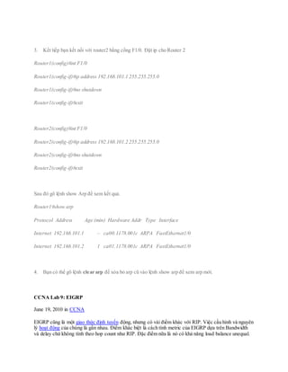 3. Kết tiếp bạn kết nối với router2 bằng cổng F1/0. Đặt ip cho Router 2
Router1(config)#int F1/0
Router1(config-if)#ip address 192.168.101.1 255.255.255.0
Router1(config-if)#no shutdown
Router1(config-if)#exit
Router2(config)#int F1/0
Router2(config-if)#ip address 192.168.101.2 255.255.255.0
Router2(config-if)#no shutdown
Router2(config-if)#exit
Sau đó gõ lệnh show Arp để xem kết quả.
Router1#show arp
Protocol Address Age (min) Hardware Addr Type Interface
Internet 192.168.101.1 – ca00.1178.001c ARPA FastEthernet1/0
Internet 192.168.101.2 1 ca01.1178.001c ARPA FastEthernet1/0
4. Bạn có thể gõ lệnh clear arp để xóa bỏ arp cũ vào lệnh show arp để xem arp mới.
CCNA Lab 9: EIGRP
June 19, 2010 in CCNA
EIGRP cũng là một giao thức định tuyến động, nhưng có vài điểm khác với RIP. Việc cấu hình và nguyên
lý hoạt động của chúng là gần nhau. Điểm khác biệt là cách tính metric của EIGRP dựa trên Bandwidth
và delay chứ không tính theo hop count như RIP. Đặc điểm nữa là nó có khả năng load balance unequal.
 