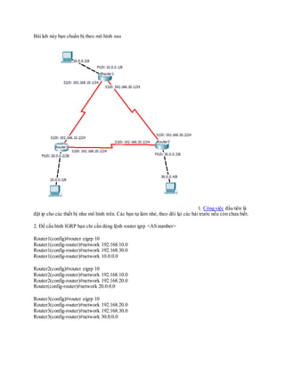 Bài lab này bạn chuẩn bị theo mô hình sau
1. Công việc đầu tiên là
đặt ip cho các thiết bị như mô hình trên. Các bạn tự làm nhé, theo dõi lại các bài trước nếu còn chưa biết.
2. Để cấu hình IGRP bạn chỉ cần dùng lệnh router igrp <AS number>
Router1(config)#router eigrp 10
Router1(config-router)#network 192.168.10.0
Router1(config-router)#network 192.168.30.0
Router1(config-router)#network 10.0.0.0
Router2(config)#router eigrp 10
Router2(config-router)#network 192.168.10.0
Router2(config-router)#network 192.168.20.0
Router(config-router)#network 20.0.0.0
Router3(config)#router eigrp 10
Router3(config-router)#network 192.168.20.0
Router3(config-router)#network 192.168.30.0
Router3(config-router)#network 30.0.0.0
 