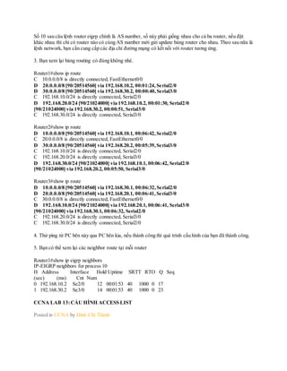Số 10 sau câu lệnh router eigrp chính là AS number, số này phải giống nhau cho cả ba router, nếu đặt
khác nhau thì chỉ có router nào có cùng AS number mới gửi update bảng router cho nhau. Theo sau nữa là
lệnh network, bạn cần cung cấp các địa chỉ đường mạng có kết nối với router tương ứng.
3. Bạn xem lại bảng routing có đúng không nhé.
Router1#show ip route
C 10.0.0.0/8 is directly connected, FastEthernet0/0
D 20.0.0.0/8 [90/20514560] via 192.168.10.2, 00:01:24,Serial2/0
D 30.0.0.0/8 [90/20514560] via 192.168.30.2, 00:00:40,Serial3/0
C 192.168.10.0/24 is directly connected, Serial2/0
D 192.168.20.0/24 [90/21024000] via 192.168.10.2, 00:01:30, Serial2/0
[90/21024000] via 192.168.30.2, 00:00:51, Serial3/0
C 192.168.30.0/24 is directly connected, Serial3/0
Router2#show ip route
D 10.0.0.0/8 [90/20514560] via 192.168.10.1, 00:06:42,Serial2/0
C 20.0.0.0/8 is directly connected, FastEthernet0/0
D 30.0.0.0/8 [90/20514560] via 192.168.20.2, 00:05:39,Serial3/0
C 192.168.10.0/24 is directly connected, Serial2/0
C 192.168.20.0/24 is directly connected, Serial3/0
D 192.168.30.0/24 [90/21024000] via 192.168.10.1, 00:06:42, Serial2/0
[90/21024000] via 192.168.20.2, 00:05:50, Serial3/0
Router3#show ip route
D 10.0.0.0/8 [90/20514560] via 192.168.30.1, 00:06:32,Serial2/0
D 20.0.0.0/8 [90/20514560] via 192.168.20.1, 00:06:41,Serial3/0
C 30.0.0.0/8 is directly connected, FastEthernet0/0
D 192.168.10.0/24 [90/21024000] via 192.168.20.1, 00:06:41, Serial3/0
[90/21024000] via 192.168.30.1, 00:06:32, Serial2/0
C 192.168.20.0/24 is directly connected, Serial3/0
C 192.168.30.0/24 is directly connected, Serial2/0
4. Thử ping từ PC bên này qua PC bên kia, nếu thành công thì quá trình cấu hình của bạn đã thành công.
5. Bạn có thể xem lại các neighbor route tại mỗi router
Router1#show ip eigrp neighbors
IP-EIGRP neighbors for process 10
H Address Interface Hold Uptime SRTT RTO Q Seq
(sec) (ms) Cnt Num
0 192.168.10.2 Se2/0 12 00:01:53 40 1000 0 17
1 192.168.30.2 Se3/0 14 00:01:53 40 1000 0 23
CCNA LAB 13:CẤU HÌNH ACCESS LIST
Posted in CCNA by Đinh Chí Thành
 