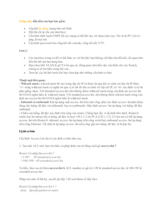 Công việc đầu tiên của bạn bao gồm:
 Lấp đặt hệ thống mạng như mô hình.
 Đặt địa chỉ ip cho các interface.
 Cấu hình định tuyến OSPF để các mạng có thể liên lạc với nhau toàn vẹn. Tức là từ PC1 tôi có
ping đi mọi nơi.
 Cấu hình password cho cổng kết nối console, cổng kết nối VTY.
Lưu ý:
 Các interface trong sơ đồ có thể khác so với bài lab, bạn không cần bận tâm đều đó,chỉ quan tâm
đến bài lab mà bạn đang làm.
 Bạn chưa biết VLAN là gì? Cứ bỏ qua nó, đừng quan tâm đến việc cầu hình cho các Switch,
chúng ta sẽ tìm hiều trong bài sau.
 Xem lại các bàilab trước khi bạn chưa kịp nhớ những cấu hình cơ bản.
Thuật ngữ liên quan:
- Wilcard mask: wilcard mask bit nào trong địa chỉ IP sẽ được bỏ qua khi so sánh với địa chỉ IP khác.
<1> trong wildcard mask có nghĩa bỏ qua vị trí bit đó khi so sánh với địa chỉ IP,và <0> xác định vị trí bit
phải giống nhau. Với Standard access-list,nếu không thêm wildcard mask trong câu lệnh tạo access-list
thì 0.0.0.0 ngầm hiểu là wildcard mask. Với standard access list, nếu không thêm wilcard mark trong câu
lệnh tạo access-list thì 0.0.0.0 ngầm hiểu là wildcard mask.
- Inbound và outbound: Khi áp dụng một access–list trên một cổng, phải xác định access–list phải được
dùng cho luồng dữ liệu vào (inbound) hay ra (outbound). Mặc định access–list áp dụng với luồng dữ liệu
outbound.
- Chiều của luồng dữ liệu xác định trên cổng của router. Chẳng hạn, lấy ví dụ hình bên dưới: RouterA
muốn loại bỏ (deny) tất cả luồng dữ liệu từ host 150.1.1.2 tới PCA (152.1.1.2). Có hai nơi có thể áp dụng
access–list trên RouterA: inbound access–list áp dụng trên cổng serial hay outbound access–list áp dụng
trên cổng Ethernet. Tốt nhất là áp dụng access–list trên cổng gần nơi luồng dữ liệu sẽ bị loại bỏ.
Lệnh cơ bản
Cấu hình Access List chỉ có các lệnh cơ bản như sau:
1. Tạo một ACL mới, bạn tìm hiểu cú pháp lệnh của nó bằng cách gõ access-list ?
Router1(config)#access-list ?
<1-99> IP standard access list
<100-199> IP extended access list
Ta thấy, theo sao từ khóa access-list là ACL number có giá trị 1-99 là standard access list, từ 100-199 là
extended access list.
Nhập vào một số bất kỳ, sau đó gõ tiếp ? để xem tham số tiếp theo
Router1(config)#access-list 1 ?
deny Specify packets to reject
 