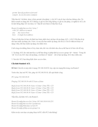 permit Specify packets to forward
remark Access list entry comment
Tiếp theo là 3 từ khóa: deny (cấm),permit (cho phép) ý chỉ ACL này là loại cấm hay không cấm. Từ
khóa remark sử dụng khi ACL không có giá trị cấm cũng không có giá trị cho phép, có nghĩa là ACL chỉ
là một thông điệp. Gõ vào deny và ? tiếp để xem tham số tiếp theo là gì.
Router1(config)#access-list 1 deny ?
A.B.C.D Addressto match
any Any source host
host A single host address
Tham số tiếp theo là bạn chỉ định host hoặc nhiều host mà bạn cần áp dụng ACL. A.B.C.D là địa chỉ ip
nếu bạn muốn áp dụng cho 1 host, và any nếu bạn muốn áp dụng cho tất cả. Chỉ số wildcard được sử
dụng ở đây, khi bạn muốn áp dụng cho nhiều host.
Cuối cùng còn những tham số tùy chọn nữa, khi vào cấu hình nhu cầu cụ thể bạn sẽ rõ hơn vấn đề này.
2. Áp dụng ACL lên một interface cụ thể bạn dùng cú pháp lệnh ip access-group <id> <in|out> Trong đó
<id> là số của ACL bạn cần áp dụng, còn tham số <in|out> chỉ ra bạn áp dụng ACL theo chiều nào.
3. Xem lại ACL bạn dùng lệnh show access-lists.
Cấu hình Standard ACL
Đề bài: Cấm tất cả máy tính ở mạng 192.168.10.0/24 truy cập vào mạng bên trong của Router3
Trước tiên, bạn mở PC1 lên, ping tới 192.168.30.10, kết quả thành công:
PC>ping 192.168.30.10
Pinging 192.168.30.10 with 32 bytes of data:
Reply from192.168.30.10: bytes=32 time=24ms TTL=125
Reply from192.168.30.10: bytes=32 time=25ms TTL=125
Reply from192.168.30.10: bytes=32 time=24ms TTL=125
Reply from192.168.30.10: bytes=32 time=24ms TTL=125
Tiếp đến,cấu hình ACL cho Router3.
Router3(config)#access-list 1 deny 192.168.10.0 0.0.0.255
Router3(config)#access-list 1 permit any
Router3(config)#interface serial 2/0
Router3(config-if)#ip access-group 1 in
Kiểm tra lại xem bạn còn ping được từ PC1 đến PC3 nữa không!
 