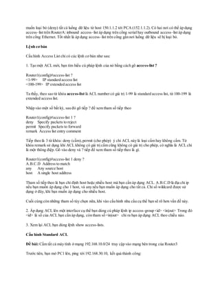 muốn loại bỏ (deny) tất cả luồng dữ liệu từ host 150.1.1.2 tới PCA (152.1.1.2). Có hai nơi có thể áp dụng
access–list trên RouterA: inbound access–list áp dụng trên cổng serial hay outbound access–list áp dụng
trên cổng Ethernet. Tốt nhất là áp dụng access–list trên cổng gần nơi luồng dữ liệu sẽ bị loại bỏ.
Lệnh cơ bản
Cấu hình Access List chỉ có các lệnh cơ bản như sau:
1. Tạo một ACL mới, bạn tìm hiểu cú pháp lệnh của nó bằng cách gõ access-list ?
Router1(config)#access-list ?
<1-99> IP standard access list
<100-199> IP extended access list
Ta thấy, theo sao từ khóa access-list là ACL number có giá trị 1-99 là standard access list, từ 100-199 là
extended access list.
Nhập vào một số bất kỳ, sau đó gõ tiếp ? để xem tham số tiếp theo
Router1(config)#access-list 1 ?
deny Specify packets to reject
permit Specify packets to forward
remark Access list entry comment
Tiếp theo là 3 từ khóa: deny (cấm),permit (cho phép) ý chỉ ACL này là loại cấm hay không cấm. Từ
khóa remark sử dụng khi ACL không có giá trị cấm cũng không có giá trị cho phép, có nghĩa là ACL chỉ
là một thông điệp. Gõ vào deny và ? tiếp để xem tham số tiếp theo là gì.
Router1(config)#access-list 1 deny ?
A.B.C.D Address to match
any Any source host
host A single host address
Tham số tiếp theo là bạn chỉ định host hoặc nhiều host mà bạn cần áp dụng ACL. A.B.C.D là địa chỉ ip
nếu bạn muốn áp dụng cho 1 host, và any nếu bạn muốn áp dụng cho tất cả. Chỉ số wildcard được sử
dụng ở đây, khi bạn muốn áp dụng cho nhiều host.
Cuối cùng còn những tham số tùy chọn nữa, khi vào cấu hình nhu cầu cụ thể bạn sẽ rõ hơn vấn đề này.
2. Áp dụng ACL lên một interface cụ thể bạn dùng cú pháp lệnh ip access-group <id> <in|out> Trong đó
<id> là số của ACL bạn cần áp dụng, còn tham số <in|out> chỉ ra bạn áp dụng ACL theo chiều nào.
3. Xem lại ACL bạn dùng lệnh show access-lists.
Cấu hình Standard ACL
Đề bài: Cấm tất cả máy tính ở mạng 192.168.10.0/24 truy cập vào mạng bên trong của Router3
Trước tiên, bạn mở PC1 lên, ping tới 192.168.30.10, kết quả thành công:
 