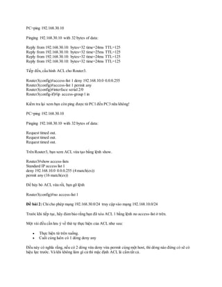PC>ping 192.168.30.10
Pinging 192.168.30.10 with 32 bytes of data:
Reply from 192.168.30.10: bytes=32 time=24ms TTL=125
Reply from 192.168.30.10: bytes=32 time=25ms TTL=125
Reply from 192.168.30.10: bytes=32 time=24ms TTL=125
Reply from 192.168.30.10: bytes=32 time=24ms TTL=125
Tiếp đến,cấu hình ACL cho Router3.
Router3(config)#access-list 1 deny 192.168.10.0 0.0.0.255
Router3(config)#access-list 1 permit any
Router3(config)#interface serial 2/0
Router3(config-if)#ip access-group 1 in
Kiểm tra lại xem bạn còn ping được từ PC1 đến PC3 nữa không!
PC>ping 192.168.30.10
Pinging 192.168.30.10 with 32 bytes of data:
Request timed out.
Request timed out.
Request timed out.
Trên Router3, bạn xem ACL vừa tạo bằng lệnh show.
Router3#show access-lists
Standard IP access list 1
deny 192.168.10.0 0.0.0.255 (4 match(es))
permit any (16 match(es))
Để hủy bỏ ACL vừa rồi, bạn gõ lệnh
Router3(config)#no access-list 1
Đề bài 2: Chỉ cho phép mạng 192.168.30.0/24 truy cập vào mạng 192.168.10.0/24
Trước khi tiếp tục, hãy đảm bảo rằng bạn đã xóa ACL 1 bằng lệnh no access-list ở trên.
Một vài đều cần lưu ý về thứ tự thực hiện của ACL như sau:
 Thực hiện từ trên xuống.
 Cuối cùng luôn có 1 dòng deny any
Đều này có nghĩa rằng, nếu có 2 dòng vừa deny vừa permit cùng một host, thì dòng nào đứng có sẽ có
hiệu lực trước. Và khi không làm gì cả thì mặc định ACL là cấm tất cả.
 