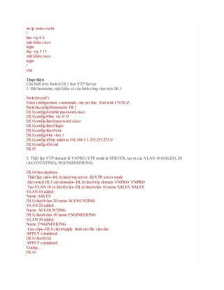 no ip route-cache
!
line vty 0 4
mật khẩu cisco
login
line vty 5 15
mật khẩu cisco
login
!
end
Thực hiện
Cấu hình trên Switch DL1 làm VTP Server
1. Đặt hostname, mật khẩu và cấu hình cổng vlan trên DL1:
Switch#conf t
Enter configuration commands, one per line. End with CNTL/Z.
Switch(config)#hostname DL1
DL1(config)#enable password cisco
DL1(config)#line vty 0 15
DL1(config-line)#password cisco
DL1(config-line)#login
DL1(config-line)#exit
DL1(config)#int vlan 1
DL1(config-if)#ip address 192.168.1.3 255.255.255.0
DL1(config-if)#end
DL1#
2. Thiết lập VTP domain là VNPRO,VTP mode là SERVER, tạo ra các VLAN 10 (SALES), 20
(ACCOUNTING),30 (ENGINEERING)
DL1#vlan database
Thiết lập chếDL1(vlan)#vtp server độ VTP server mode
đặt switch DL1 vào domainDL1(vlan)#vtp domain VNPRO VNPRO
Tạo VLAN 10 và đặt tên làDL1(vlan)#vlan 10 name SALES SALES
VLAN 10 added:
Name: SALES
DL1(vlan)#vlan 20 name ACCOUNTING
VLAN 20 added:
Name: ACCOUNTING
DL1(vlan)#vlan 30 name ENGINEERING
VLAN 30 added:
Name: ENGINEERING
Lưu cấpDL1(vlan)#apply hình vào file vlan.dat
APPLY completed.
DL1(vlan)#exit
APPLY completed.
Exiting....
DL1#
 