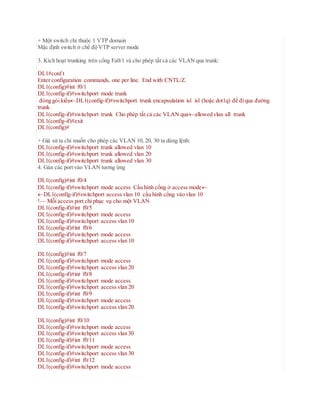 + Một switch chỉ thuộc 1 VTP domain
Mặc định switch ở chế độ VTP server mode
3. Kích hoạt trunking trên cổng Fa0/1 và cho phép tất cả các VLAN qua trunk:
DL1#conf t
Enter configuration commands, one per line. End with CNTL/Z.
DL1(config)#int f0/1
DL1(config-if)#switchport mode trunk
đóng gói kiểuDL1(config-if)#switchport trunk encapsulation isl isl (hoặc dot1q) để điqua đường
trunk
DL1(config-if)#switchport trunk Cho phép tất cả các VLAN quaallowed vlan all trunk
DL1(config-if)#exit
DL1(config)#
+ Giả sử ta chỉ muốn cho phép các VLAN 10, 20, 30 ta dùng lệnh:
DL1(config-if)#switchport trunk allowed vlan 10
DL1(config-if)#switchport trunk allowed vlan 20
DL1(config-if)#switchport trunk allowed vlan 30
4. Gán các port vào VLAN tương ứng
DL1(config)#int f0/4
DL1(config-if)#switchport mode access Cấu hình cổng ở access mode
DL1(config-if)#switchport access vlan 10 cấu hình cổng vào vlan 10
!–– Mỗi access port chỉ phục vụ cho một VLAN
DL1(config-if)#int f0/5
DL1(config-if)#switchport mode access
DL1(config-if)#switchport access vlan 10
DL1(config-if)#int f0/6
DL1(config-if)#switchport mode access
DL1(config-if)#switchport access vlan 10
DL1(config)#int f0/7
DL1(config-if)#switchport mode access
DL1(config-if)#switchport access vlan 20
DL1(config-if)#int f0/8
DL1(config-if)#switchport mode access
DL1(config-if)#switchport access vlan 20
DL1(config-if)#int f0/9
DL1(config-if)#switchport mode access
DL1(config-if)#switchport access vlan 20
DL1(config)#int f0/10
DL1(config-if)#switchport mode access
DL1(config-if)#switchport access vlan 30
DL1(config-if)#int f0/11
DL1(config-if)#switchport mode access
DL1(config-if)#switchport access vlan 30
DL1(config-if)#int f0/12
DL1(config-if)#switchport mode access
 