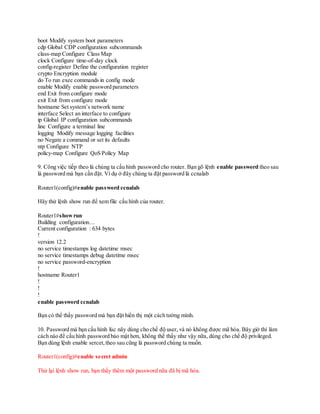 boot Modify system boot parameters
cdp Global CDP configuration subcommands
class-map Configure Class Map
clock Configure time-of-day clock
config-register Define the configuration register
crypto Encryption module
do To run exec commands in config mode
enable Modify enable password parameters
end Exit from configure mode
exit Exit from configure mode
hostname Set system’s network name
interface Select an interface to configure
ip Global IP configuration subcommands
line Configure a terminal line
logging Modify message logging facilities
no Negate a command or set its defaults
ntp Configure NTP
policy-map Configure QoS Policy Map
9. Công việc tiếp theo là chúng ta cấu hình password cho router. Bạn gõ lệnh enable password theo sau
là password mà bạn cần đặt. Ví dụ ở đây chúng ta đặt password là ccnalab
Router1(config)#enable password ccnalab
Hãy thử lệnh show run để xem file cấu hình của router.
Router1#showrun
Building configuration…
Current configuration : 634 bytes
!
version 12.2
no service timestamps log datetime msec
no service timestamps debug datetime msec
no service password-encryption
!
hostname Router1
!
!
!
enable password ccnalab
Bạn có thể thấy password mà bạn đặt hiển thị một cách tường mình.
10. Password mà bạn cấu hình lúc nãy dùng cho chế độ user, và nó không được mã hóa. Bây giờ thì làm
cách nào để cấu hình password bảo mật hơn, không thể thấy như vậy nữa, dùng cho chế độ privileged.
Bạn dùng lệnh enable sercet,theo sau cũng là password chúng ta muốn.
Router1(config)#enable secret admin
Thử lại lệnh show run, bạn thấy thêm một password nữa đã bị mã hóa.
 