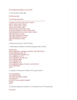 DL1(config-if)#switchport access vlan 30
5. Xem cấu hình vừa thực hiện
DL1#sh vlan brief
VLAN Name Status Ports
---- -------------------------------- --------- ------------------------------
1 default active Fa0/2, Fa0/3, Fa0/13, Fa0/14
Fa0/15, Fa0/16, Fa0/17, Fa0/18
Fa0/19, Fa0/20, Fa0/21, Fa0/22
Fa0/23, Fa0/24, Gi0/1, Gi0/2
10 SALES active Fa0/4, Fa0/5, Fa0/6
20 ACCOUNTINGactive Fa0/7, Fa0/8, Fa0/9
30 ENGINEERINGactive Fa0/10, Fa0/11, Fa0/12
1002 fddi-default act/unsup
1003 token-ring-default act/unsup
1004 fddinet-default act/unsup
1005 trnet-default act/unsup
DL1#
Cấu hình trên Switch AL1 làm VTP Client
1. Đặt hostname, mật khẩu và cấu hình management vlan trên DL1:
Switch#conf t
Enter configuration commands, one per line. End with CNTL/Z.
Switch(config)#hostname AL1
AL1(config)#enable mật khẩu cisco
AL1(config)#line vty 0 15
AL1(config-line)#mật khẩu cisco
AL1(config-line)#login
AL1(config-line)#exit
AL1(config)#int vlan 1
AL1(config-if)#ip address 192.168.1.2 255.255.255.0
AL1(config-if)#end
AL1#
2. Thiết lập VTP domain là VNPRO,VTP mode là CLIENT
AL1#vlan database
AL1(vlan)#vtp client
AL1(vlan)#vtp domain VNPRO
AL1(vlan)#exit
In CLIENT state,no apply attempted.
Exiting....
AL1#
3. Kích hoạt trunking trên cổng Fa0/1 và cho phép tất cả các VLAN qua trunk:
AL1#conf t
 