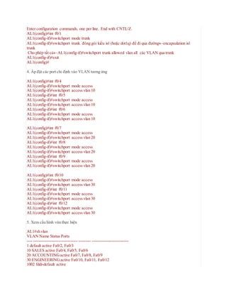 Enter configuration commands, one per line. End with CNTL/Z.
AL1(config)#int f0/1
AL1(config-if)#switchport mode trunk
AL1(config-if)#switchport trunk đóng gói kiểu isl (hoặc dot1q) để đi qua đườngencapsulation isl
trunk
Cho phép tất cảAL1(config-if)#switchport trunk allowed vlan all các VLAN qua trunk
AL1(config-if)#exit
AL1(config)#
4. Áp đặt các port chỉ định vào VLAN tương ứng
AL1(config)#int f0/4
AL1(config-if)#switchport mode access
AL1(config-if)#switchport access vlan 10
AL1(config-if)#int f0/5
AL1(config-if)#switchport mode access
AL1(config-if)#switchport access vlan 10
AL1(config-if)#int f0/6
AL1(config-if)#switchport mode access
AL1(config-if)#switchport access vlan 10
AL1(config)#int f0/7
AL1(config-if)#switchport mode access
AL1(config-if)#switchport access vlan 20
AL1(config-if)#int f0/8
AL1(config-if)#switchport mode access
AL1(config-if)#switchport access vlan 20
AL1(config-if)#int f0/9
AL1(config-if)#switchport mode access
AL1(config-if)#switchport access vlan 20
AL1(config)#int f0/10
AL1(config-if)#switchport mode access
AL1(config-if)#switchport access vlan 30
AL1(config-if)#int f0/11
AL1(config-if)#switchport mode access
AL1(config-if)#switchport access vlan 30
AL1(config-if)#int f0/12
AL1(config-if)#switchport mode access
AL1(config-if)#switchport access vlan 30
5. Xem cấu hình vừa thực hiện
AL1#sh vlan
VLAN Name Status Ports
---- -------------------------------- --------- ---------------------------
1 default active Fa0/2, Fa0/3
10 SALES active Fa0/4, Fa0/5, Fa0/6
20 ACCOUNTINGactive Fa0/7, Fa0/8, Fa0/9
30 ENGINEERINGactive Fa0/10, Fa0/11, Fa0/12
1002 fddi-default active
 