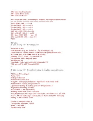 1003 token-ring-default active
1004 fddinet-default active
1005 trnet-default active
VLAN Type SAID MTU Parent RingNo BridgeNo Stp BrdgMode Trans1 Trans2
---- ----- ---------- ----- ------ ------ -------- ---- -------- ------ ------
1 enet 100001 1500 - - - - - 0 0
10 enet 100010 1500 - - - - - 0 0
20 enet 100020 1500 - - - - - 0 0
30 enet 100030 1500 - - - - - 0 0
1002 fddi 101002 1500 - 0 - - - 0 0
1003 tr 101003 1500 - 0 - - srb 0 0
1004 fdnet 101004 1500 - - - ieee - 0 0
1005 trnet 101005 1500 - - - ibm - 0 0
AL1#
Kiểm tra
1. Kiểm tra cổng Fa0/1 đã hoạt động chưa
AL1#show int f0/1
FastEthernet0/1 is up, line protocol is Cổng đã hoạt độngup
Hardware is Fast Ethernet, address is 00b0.64c9.cd41 (bia 00b0.64c9.cd41)
MTU 1500 bytes, BW 100000 Kbit, DLY 100 usec,
reliability 255/255, txload 1/255, rxload 1/255
Encapsulation ARPA,loopback not set
Keepalive not set
Auto-duplex (Full), Auto Speed (100), 100BaseTX/FX
ARP type: ARPA,ARP Timeout 04:00:00
...
2. Kiểm tra cổng Fa0/1 đã kích hoạt trunking và đúng kiểu encapsulation chưa
AL1#sh int f0/1 switchport
Name: Fa0/1
Switchport: Enabled
Administrative mode: trunk
Cổng F0/1 hoạt động ở chế độ trunkOperational Mode: trunk mode
Administrative Trunking Encapsulation: isl
Operational Trunking Kiểu đóng gói là islEncapsulation: isl
Negotiation of Trunking: Disabled
Access Mode VLAN:0 ((Inactive))
Trunking Native Mode VLAN:1 (default)
Cho phép tất cả các VLAN qua kếtTrunking VLANs Enabled: ALL nối trunk
Các VLAN hiện hành đangTrunking VLANs Active: 1,10,20,30 hoạt động
Pruning VLANs Enabled: 2-1001
Priority for untagged frames:0
Override vlan tag priority: FALSE
Voice VLAN:none
Appliance trust: none
 