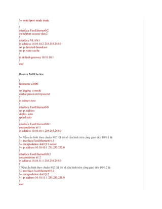 !-- switchport mode trunk
!
interface FastEthernet0/2
switchport access vlan 2
!
interface VLAN1
ip address 10.10.10.2 255.255.255.0
no ip directed-broadcast
no ip route-cache
!
ip default-gateway 10.10.10.1
!
end
Router 2600 Series:
!
hostname c2600
!
no logging console
enable password mysecret
!
ip subnet-zero
!
interface FastEthernet0/0
no ip address
duplex auto
speed auto
!
interface FastEthernet0/0.1
encapsulation isl 1
ip address 10.10.10.1 255.255.255.0
!-- Nếu cấu hình theo chuẩn 802.1Q thì sẽ cấu hình trên cổng giao tiếp F0/0.1 là:
!-- interface FastEthernet0/0.1
!-- encapsulation dot1Q 1 native
!-- ip address 10.10.10.1 255.255.255.0
!
interface FastEthernet0/0.2
encapsulation isl 2
ip address 10.10.11.1 255.255.255.0
!
! Nếu cấu hình theo chuẩn 802.1Q thì sẽ cấu hình trên cổng giao tiếp F0/0.2 là:
!-- interface FastEthernet0/0.2
!-- encapsulation dot1Q 2
!-- ip address 10.10.11.1 255.255.255.0
!
end
 